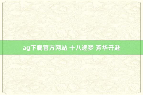 ag下载官方网站 十八逐梦 芳华开赴