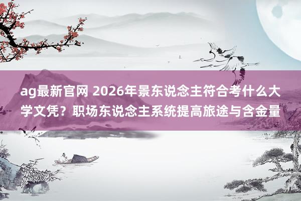 ag最新官网 2026年景东说念主符合考什么大学文凭？职场东说念主系统提高旅途与含金量