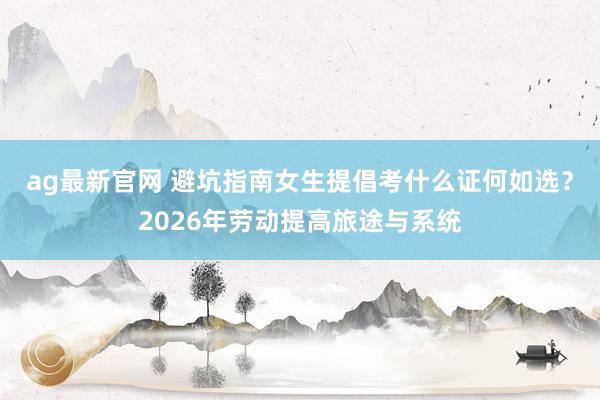 ag最新官网 避坑指南女生提倡考什么证何如选？2026年劳动提高旅途与系统