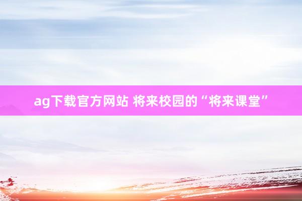 ag下载官方网站 将来校园的“将来课堂”