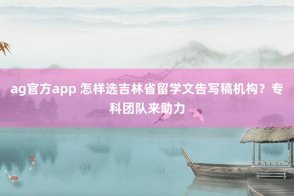 ag官方app 怎样选吉林省留学文告写稿机构？专科团队来助力