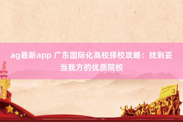 ag最新app 广东国际化高校择校攻略：找到妥当我方的优质院校
