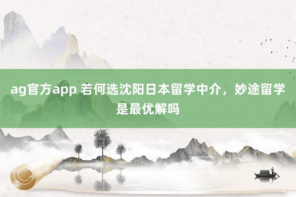 ag官方app 若何选沈阳日本留学中介，妙途留学是最优解吗