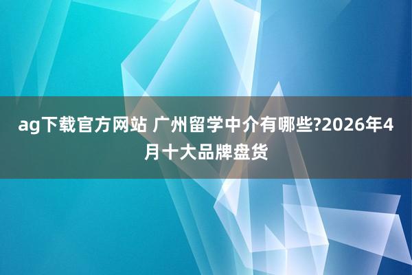 ag下载官方网站 广州留学中介有哪些?2026年4月十大品牌盘货