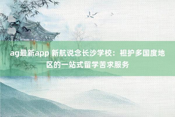 ag最新app 新航说念长沙学校：袒护多国度地区的一站式留学苦求服务