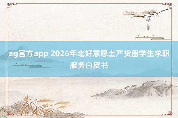 ag官方app 2026年北好意思土产货留学生求职服务白皮书