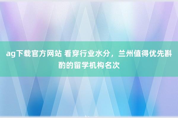 ag下载官方网站 看穿行业水分，兰州值得优先斟酌的留学机构名次