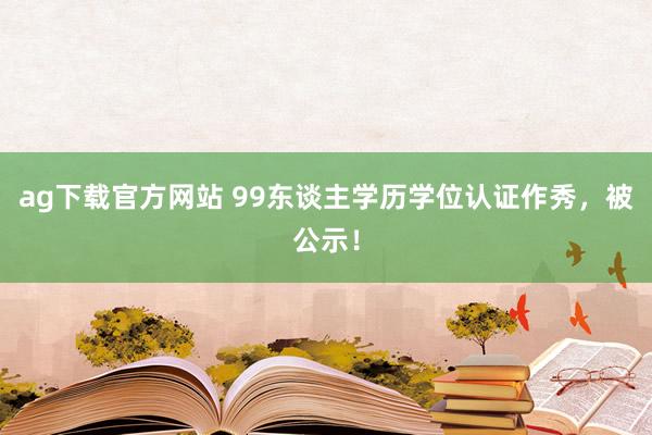 ag下载官方网站 99东谈主学历学位认证作秀，被公示！