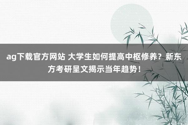 ag下载官方网站 大学生如何提高中枢修养？新东方考研呈文揭示当年趋势！