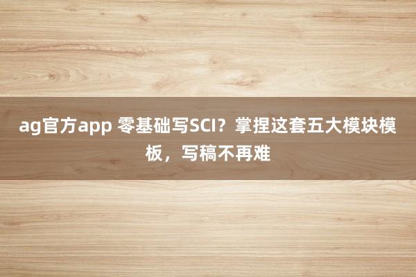 ag官方app 零基础写SCI？掌捏这套五大模块模板，写稿不再难