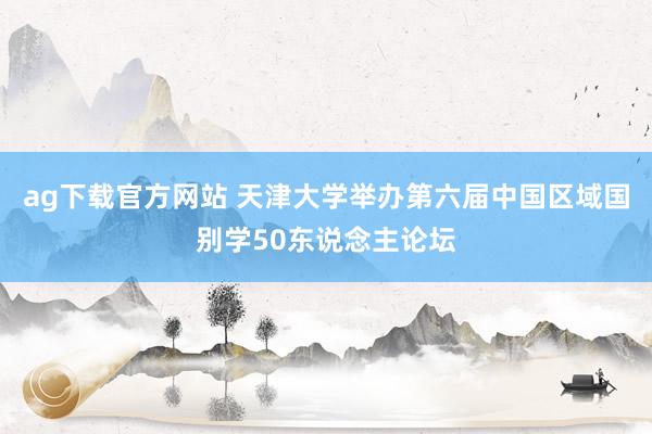 ag下载官方网站 天津大学举办第六届中国区域国别学50东说念主论坛