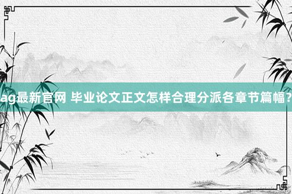 ag最新官网 毕业论文正文怎样合理分派各章节篇幅？
