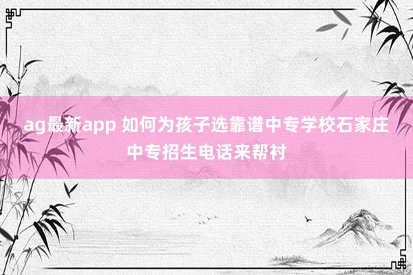 ag最新app 如何为孩子选靠谱中专学校石家庄中专招生电话来帮衬