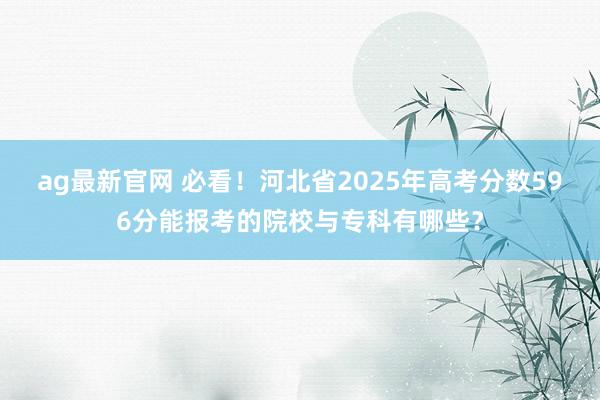 ag最新官网 必看！河北省2025年高考分数596分能报考的院校与专科有哪些？