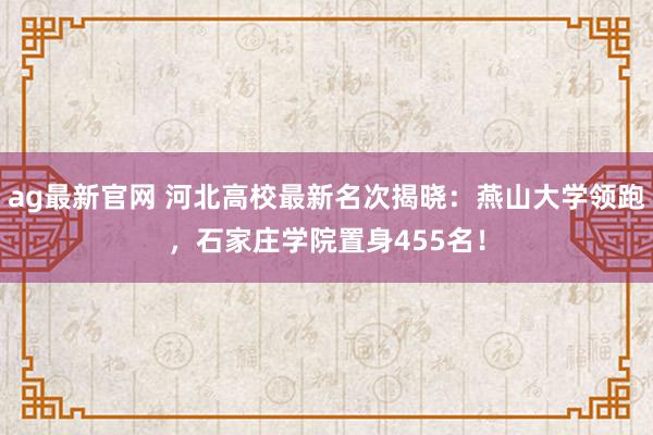ag最新官网 河北高校最新名次揭晓：燕山大学领跑，石家庄学院置身455名！