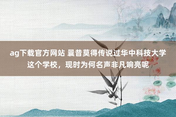 ag下载官方网站 曩昔莫得传说过华中科技大学这个学校，现时为何名声非凡响亮呢