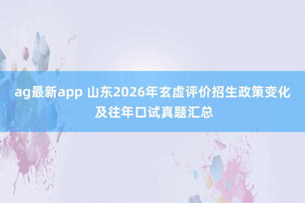 ag最新app 山东2026年玄虚评价招生政策变化 及往年口试真题汇总