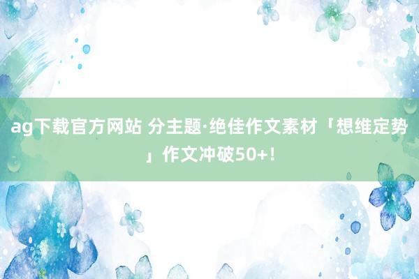 ag下载官方网站 分主题·绝佳作文素材「想维定势」作文冲破50+！