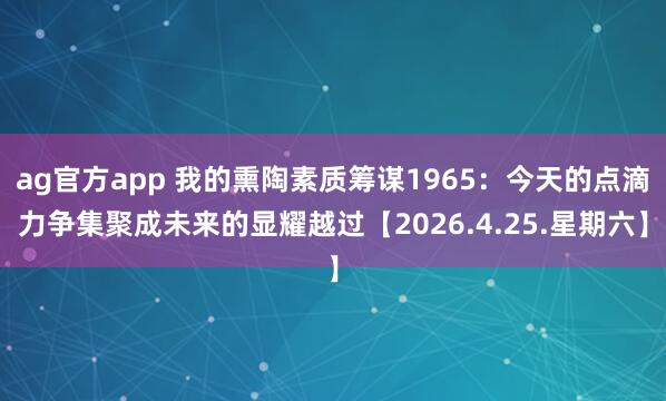 ag官方app 我的熏陶素质筹谋1965：今天的点滴力争集聚成未来的显耀越过【2026.4.25.星期六】