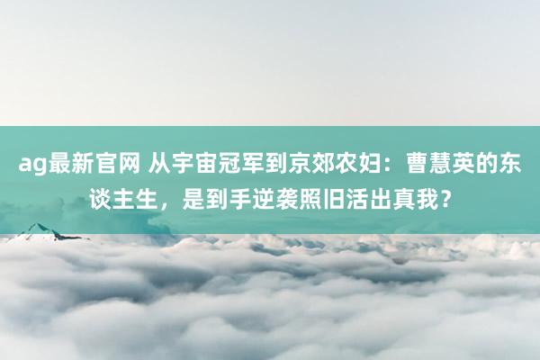 ag最新官网 从宇宙冠军到京郊农妇：曹慧英的东谈主生，是到手逆袭照旧活出真我？