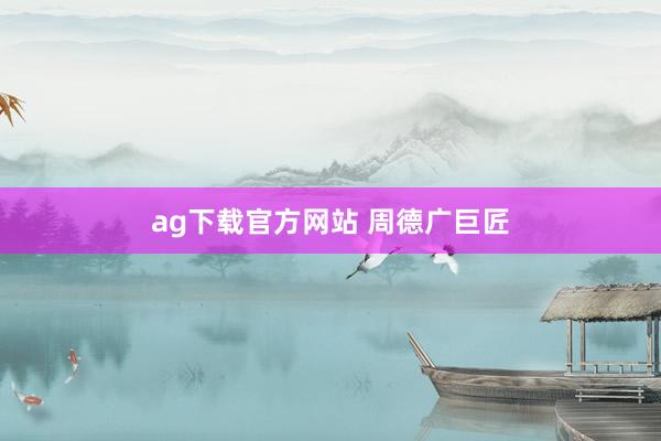 ag下载官方网站 周德广巨匠
