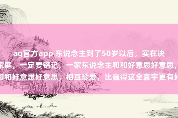 ag官方app 东说念主到了50岁以后，实在决定你生存质料的，其实是家庭，一定要铭记，一家东说念主和和好意思好意思，相互珍爱，比赢得这全寰宇更有好奇爱慕