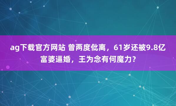ag下载官方网站 曾两度仳离，61岁还被9.8亿富婆逼婚，王为念有何魔力？
