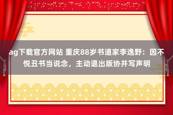 ag下载官方网站 重庆88岁书道家李逸野：因不悦丑书当说念，主动退出版协并写声明