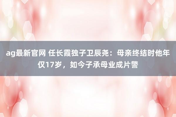 ag最新官网 任长霞独子卫辰尧：母亲终结时他年仅17岁，如今子承母业成片警