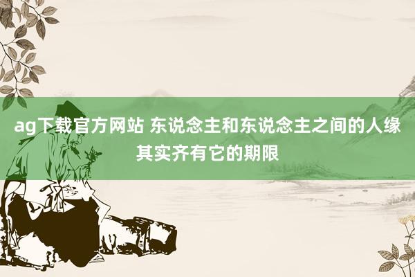 ag下载官方网站 东说念主和东说念主之间的人缘其实齐有它的期限