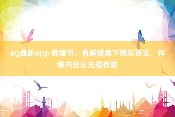 ag最新app 辉煌节，看新陂寨下族东谈主，拜祭内伯公先祖有感