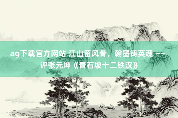 ag下载官方网站 江山留风骨，翰墨铸英魂 —— 评张元坤《青石坡十二铁汉》