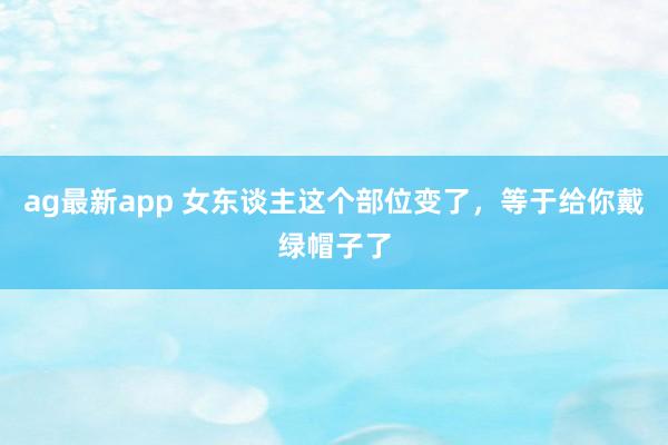 ag最新app 女东谈主这个部位变了，等于给你戴绿帽子了
