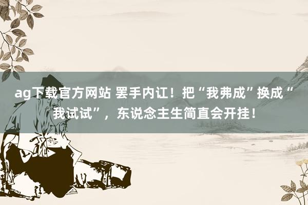 ag下载官方网站 罢手内讧！把“我弗成”换成“我试试”，东说念主生简直会开挂！