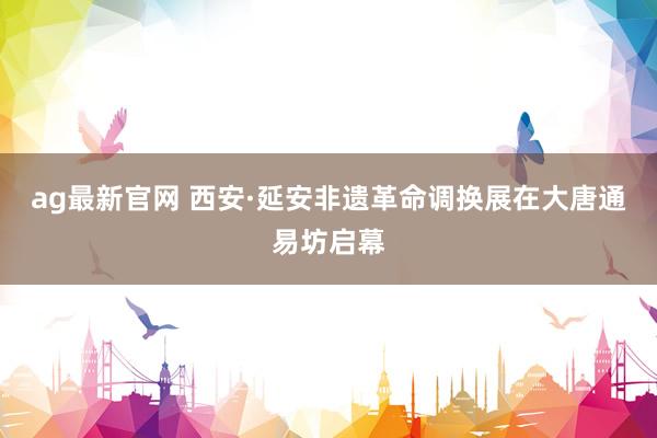 ag最新官网 西安·延安非遗革命调换展在大唐通易坊启幕