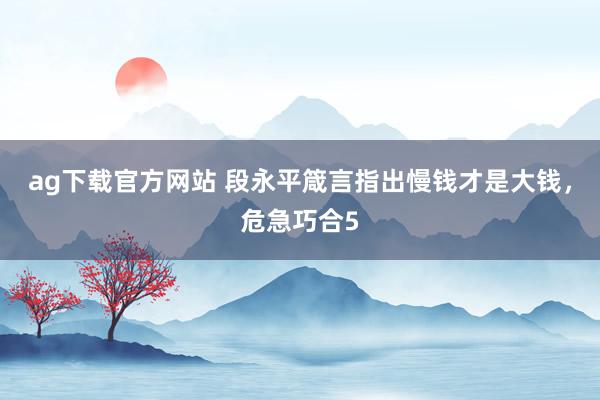 ag下载官方网站 段永平箴言指出慢钱才是大钱，危急巧合5