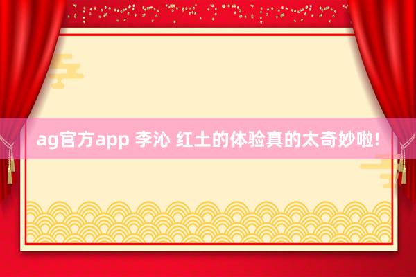 ag官方app 李沁 红土的体验真的太奇妙啦!