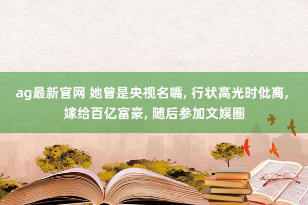 ag最新官网 她曾是央视名嘴, 行状高光时仳离, 嫁给百亿富豪, 随后参加文娱圈