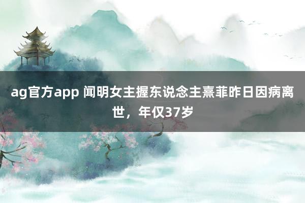 ag官方app 闻明女主握东说念主熹菲昨日因病离世，年仅37岁