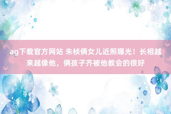ag下载官方网站 朱桢俩女儿近照曝光！长相越来越像他，俩孩子齐被他教会的很好
