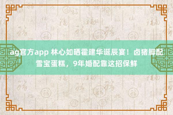 ag官方app 林心如晒霍建华诞辰宴！卤猪脚配雪宝蛋糕，9年婚配靠这招保鲜