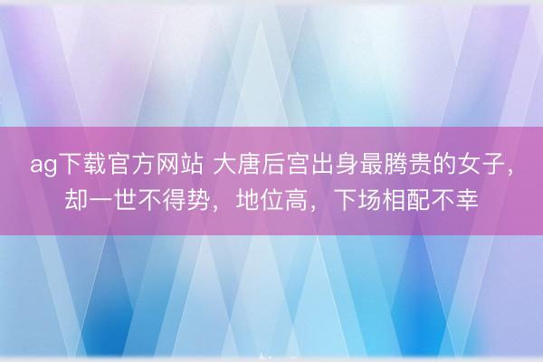 ag下载官方网站 大唐后宫出身最腾贵的女子，却一世不得势，地位高，下场相配不幸