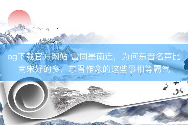 ag下载官方网站 雷同是南迁，为何东晋名声比南宋好的多，东晋作念的这些事相等霸气