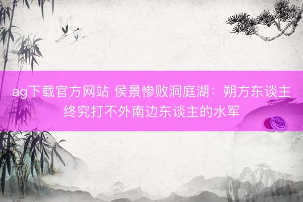 ag下载官方网站 侯景惨败洞庭湖：朔方东谈主终究打不外南边东谈主的水军