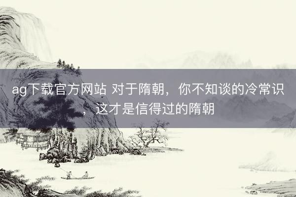 ag下载官方网站 对于隋朝，你不知谈的冷常识，这才是信得过的隋朝