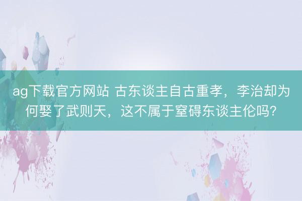 ag下载官方网站 古东谈主自古重孝，李治却为何娶了武则天，这不属于窒碍东谈主伦吗？