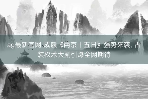 ag最新官网 成毅《两京十五日》强势来袭， 古装权术大剧引爆全网期待