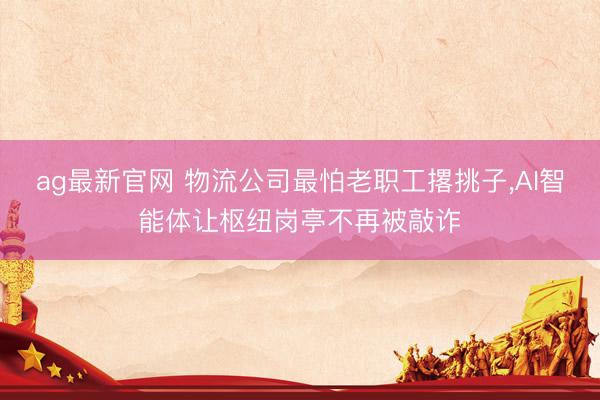 ag最新官网 物流公司最怕老职工撂挑子，AI智能体让枢纽岗亭不再被敲诈
