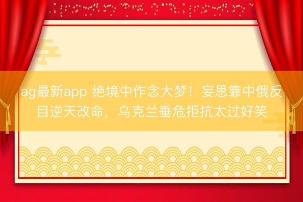 ag最新app 绝境中作念大梦！妄思靠中俄反目逆天改命，乌克兰垂危拒抗太过好笑
