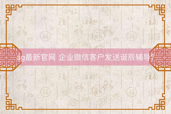 ag最新官网 企业微信客户发送诞辰辅导？